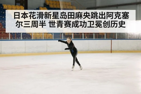 日本花滑新星岛田麻央跳出阿克塞尔三周半 世青赛成功卫冕创历史
