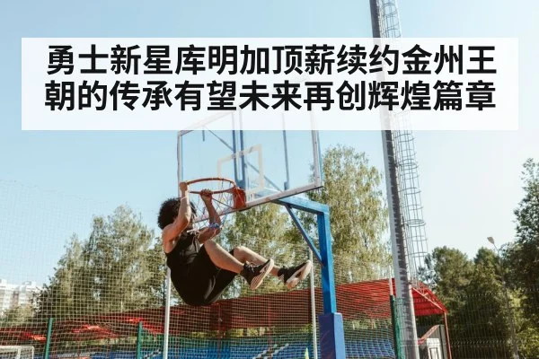 勇士新星库明加顶薪续约金州王朝的传承有望未来再创辉煌篇章